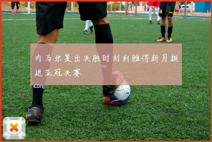 内马尔复出决胜时刻利雅得新月挺进亚冠决赛
