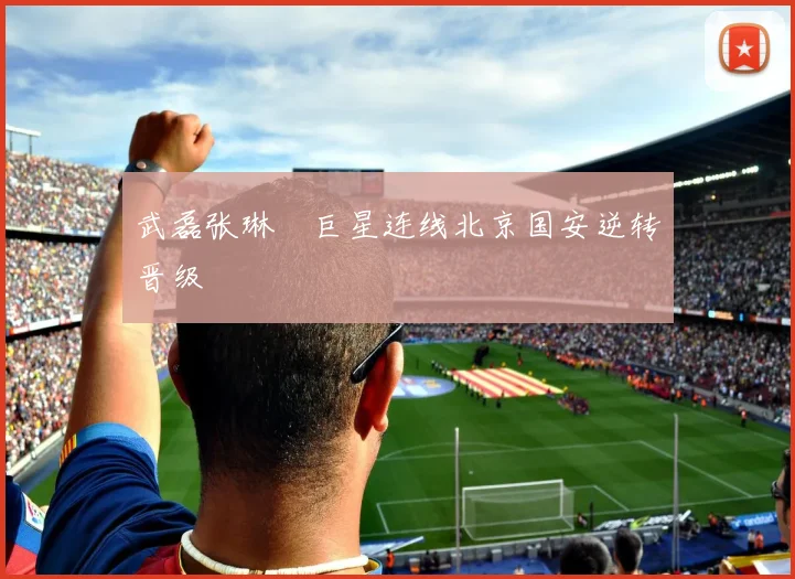 武磊张琳芃巨星连线北京国安逆转晋级
