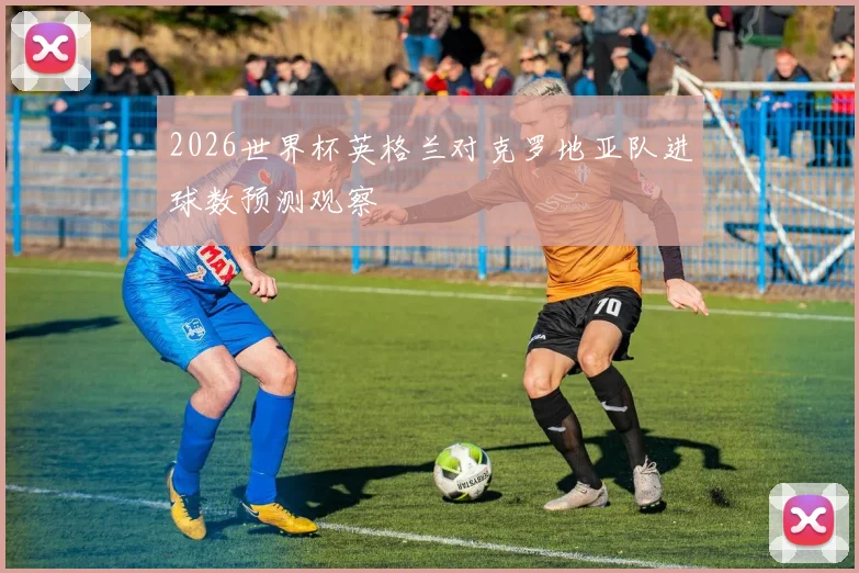 2026世界杯英格兰对克罗地亚队进球数预测观察