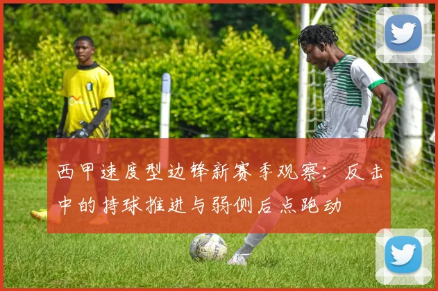 西甲速度型边锋新赛季观察：反击中的持球推进与弱侧后点跑动