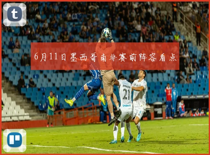 6月11日墨西哥南非赛前阵容看点