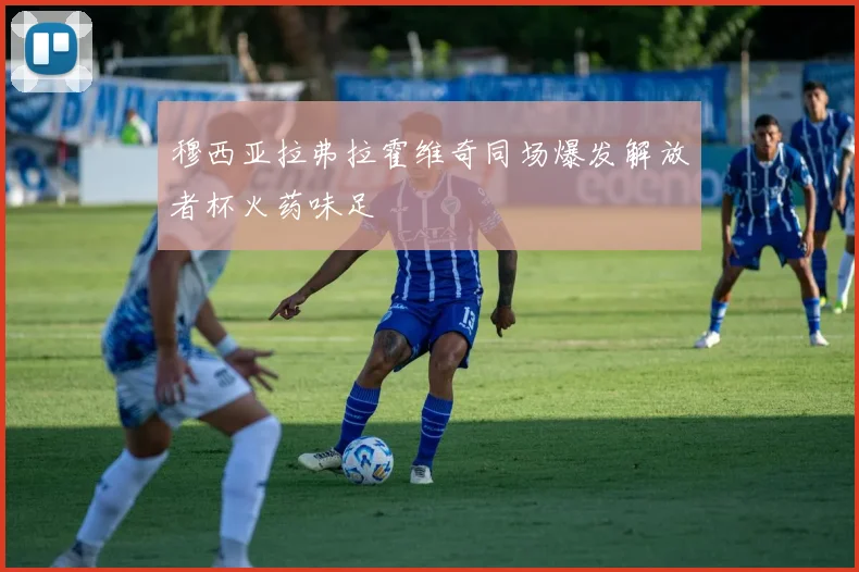 穆西亚拉弗拉霍维奇同场爆发解放者杯火药味足