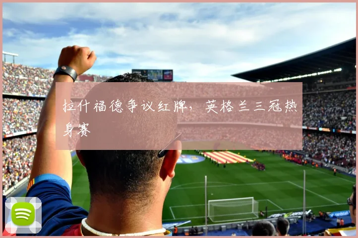 拉什福德争议红牌，英格兰三冠热身赛