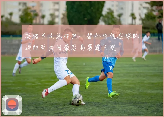 英格兰足总杯里,替补价值在球队连败时为何最容易暴露问题