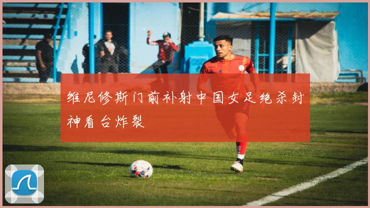 维尼修斯门前补射中国女足绝杀封神看台炸裂