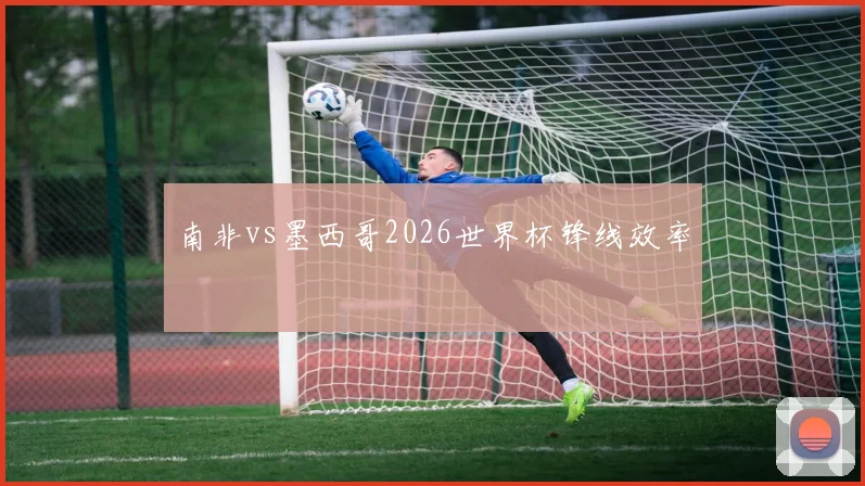 南非vs墨西哥2026世界杯锋线效率