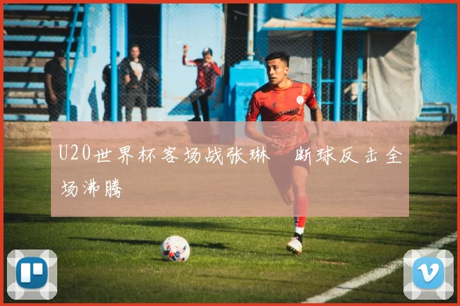 U20世界杯客场战张琳芃断球反击全场沸腾