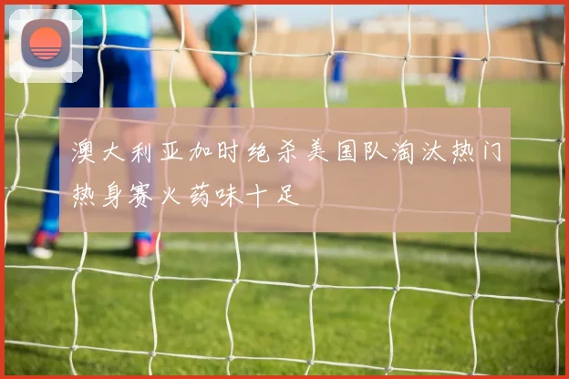 澳大利亚加时绝杀美国队淘汰热门热身赛火药味十足